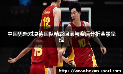 中国男篮对决德国队精彩回顾与赛后分析全景呈现