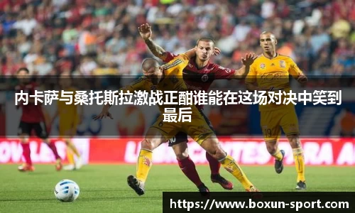 内卡萨与桑托斯拉激战正酣谁能在这场对决中笑到最后